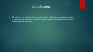 Conclusión
 Mi opinión a este trabajo es saber correctamente las clasificaciones de cada computadora y
su funcionamiento esto es algo importante para la sociedad, ya que hoy en día esta más
relacionada con la tecnología.
 