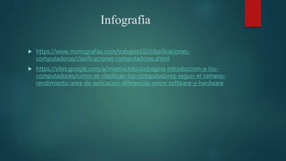 Infografía
 https://www.monografias.com/trabajos102/clasificaciones-
computadoras/clasificaciones-computadoras.shtml
 https://sites.google.com/a/misena.edu.co/pagina-introduccion-a-los-
computadores/como-se-clasifican-los-computadores-segun-el-tamano-
rendimiento-area-de-aplicacion-diferencias-entre-software-y-hardware
 