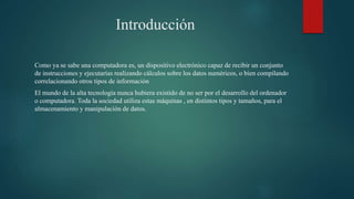 Introducción
Como ya se sabe una computadora es, un dispositivo electrónico capaz de recibir un conjunto
de instrucciones y ejecutarías realizando cálculos sobre los datos numéricos, o bien compilando
correlacionando otros tipos de información
El mundo de la alta tecnología nunca hubiera existido de no ser por el desarrollo del ordenador
o computadora. Toda la sociedad utiliza estas máquinas , en distintos tipos y tamaños, para el
almacenamiento y manipulación de datos.
 