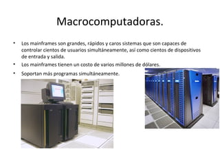 Macrocomputadoras.
• Los mainframes son grandes, rápidos y caros sistemas que son capaces de
controlar cientos de usuarios...