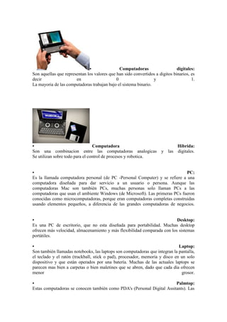 • Computadoras digitales: Son aquellas que representan los valores que han sido convertidos a digitos binarios, es decir en 0 y 1. La mayoria de las computadoras trabajan bajo el sistema binario. 
• Computadora Hibrida: Son una combinacion entre las computadoras analogicas y las digitales. Se utilizan sobre todo para el control de procesos y robotica. 
• PC: Es la llamada computadora personal (de PC -Personal Computer) y se refiere a una computadora diseñada para dar servicio a un usuario o persona. Aunque las computadoras Mac son también PCs, muchas personas solo llaman PCs a las computadoras que usan el ambiente Windows (de Microsoft). Las primeras PCs fueron conocidas como microcomputadoras, porque eran computadoras completas construidas usando elementos pequeños, a diferencia de las grandes computadoras de negocios. • Desktop: Es una PC de escritorio, que no esta diseñada para portabilidad. Muchas desktop ofrecen más velocidad, almacenamiento y más flexibilidad comparada con los sistemas portátiles. • Laptop: Son también llamadas notebooks, las laptops son computadoras que integran la pantalla, el teclado y el ratón (trackball, stick o pad), procesador, memoria y disco en un solo dispositivo y que están operados por una batería. Muchas de las actuales laptops se parecen mas bien a carpetas o bien maletines que se abren, dado que cada día ofrecen menor grosor. • Palmtop: Estas computadoras se conocen también como PDA's (Personal Digital Assitants). Las  
