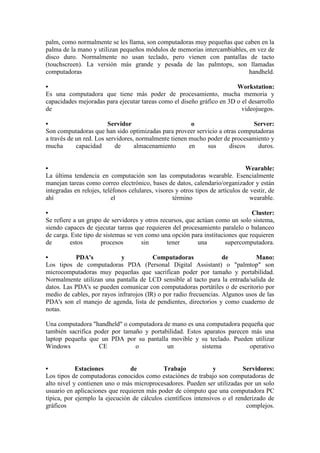 palm, como normalmente se les llama, son computadoras muy pequeñas que caben en la palma de la mano y utilizan pequeños módulos de memorias intercambiables, en vez de disco duro. Normalmente no usan teclado, pero vienen con pantallas de tacto (touchscreen). La versión más grande y pesada de las palmtops, son llamadas computadoras handheld. • Workstation: Es una computadora que tiene más poder de procesamiento, mucha memoria y capacidades mejoradas para ejecutar tareas como el diseño gráfico en 3D o el desarrollo de videojuegos. • Servidor o Server: Son computadoras que han sido optimizadas para proveer servicio a otras computadoras a través de un red. Los servidores, normalmente tienen mucho poder de procesamiento y mucha capacidad de almacenamiento en sus discos duros. • Wearable: La última tendencia en computación son las computadoras wearable. Esencialmente manejan tareas como correo electrónico, bases de datos, calendario/organizador y están integradas en relojes, teléfonos celulares, visores y otros tipos de artículos de vestir, de ahí el término wearable. • Cluster: Se refiere a un grupo de servidores y otros recursos, que actúan como un solo sistema, siendo capaces de ejecutar tareas que requieren del procesamiento paralelo o balanceo de carga. Este tipo de sistemas se ven como una opción para instituciones que requieren de estos procesos sin tener una supercomputadora. • PDA's y Computadoras de Mano: Los tipos de computadoras PDA (Personal Digital Assistant) o "palmtop" son microcomputadoras muy pequeñas que sacrifican poder por tamaño y portabilidad. Normalmente utilizan una pantalla de LCD sensible al tacto para la entrada/salida de datos. Las PDA's se pueden comunicar con computadoras portátiles o de escritorio por medio de cables, por rayos infrarojos (IR) o por radio frecuencias. Algunos usos de las PDA's son el manejo de agenda, lista de pendientes, directorios y como cuaderno de notas. Una computadora "handheld" o computadora de mano es una computadora pequeña que también sacrifica poder por tamaño y portabilidad. Estos aparatos parecen más una laptop pequeña que un PDA por su pantalla movible y su teclado. Pueden utilizar Windows CE o un sistema operativo • Estaciones de Trabajo y Servidores: Los tipos de computadoras conocidos como estaciónes de trabajo son computadoras de alto nivel y contienen uno o más microprocesadores. Pueden ser utilizadas por un solo usuario en aplicaciones que requieren más poder de cómputo que una computadora PC típica, por ejemplo la ejecución de cálculos científicos intensivos o el renderizado de gráficos complejos.  