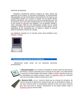 Definición de Notebook 
"Notebook" literalmente significa cuaderno de notas. Dentro del segmento de las Laptop, se encuentra la Notebook, ya prácticamente descatalogada con tal nomenclatura comercialmente. Se trata de una computadora portátil con la forma y tamaño de una libreta escolar tamaño profesional, que contiene los mismos componentes que una de escritorio, pero con ciertas modificaciones en sus dimensiones, por lo que resulta un gabinete muy delgado y con la pantalla, teclado y ratón integrados. Esta es una computadora portátil que se puede trasladar y utilizar de manera fácil y sencilla en todas partes, con la posibilidad de ser alimentada por su batería ó desde el enchufe eléctrico doméstico mientras se recarga. 
Las Notebook compiten en el mercado contra otras portátiles como Netbook y Laptop. 
- Características generales de una Notebook 
Básicamente puede contar con los siguientes elementos característicos: 
+ Microprocesador: es el cerebro encargado de realizar todas las operaciones aritméticas y lógicas requeridas para el proceso de los datos. Hay básicamente 2 marcas de microprocesador dominantes: AMD® e Intel®. Ejemplo de ello son las velocidades que pueden alcanzar, hasta 2.4 GigaHertz (GHz) de velocidad como los los actuales modelos Intel® Core 2 Duo. 
+ Memoria RAM: es una memoria rápida que se encarga de almacenar de manera temporal la información necesaria para que la computadora trabaje. Si hay poca memoria RAM, la computadora utilizará el disco duro para simularla pero será mas lento el equipo. Actualmente se les puede instalar hasta 4 Gigabytes (GB) de memoria RAM. 
 