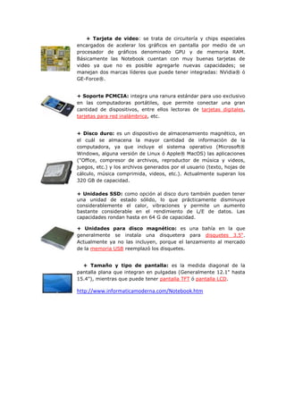 + Tarjeta de video: se trata de circuitería y chips especiales encargados de acelerar los gráficos en pantalla por medio de un procesador de gráficos denominado GPU y de memoria RAM. Básicamente las Notebook cuentan con muy buenas tarjetas de video ya que no es posible agregarle nuevas capacidades; se manejan dos marcas líderes que puede tener integradas: NVidia® ó GE-Force®. 
+ Soporte PCMCIA: integra una ranura estándar para uso exclusivo en las computadoras portátiles, que permite conectar una gran cantidad de dispositivos, entre ellos lectoras de tarjetas digitales, tarjetas para red inalámbrica, etc. 
+ Disco duro: es un dispositivo de almacenamiento magnético, en el cuál se almacena la mayor cantidad de información de la computadora, ya que incluye el sistema operativo (Microsoft® Windows, alguna versión de Linux ó Apple® MacOS) las aplicaciones ("Office, compresor de archivos, reproductor de música y videos, juegos, etc.) y los archivos generados por el usuario (texto, hojas de cálculo, música comprimida, videos, etc.). Actualmente superan los 320 GB de capacidad. 
+ Unidades SSD: como opción al disco duro también pueden tener una unidad de estado sólido, lo que prácticamente disminuye considerablemente el calor, vibraciones y permite un aumento bastante considerable en el rendimiento de L/E de datos. Las capacidades rondan hasta en 64 G de capacidad. 
+ Unidades para disco magnético: es una bahía en la que generalmente se instala una disquetera para disquetes 3.5". Actualmente ya no las incluyen, porque el lanzamiento al mercado de la memoria USB reemplazó los disquetes. 
+ Tamaño y tipo de pantalla: es la medida diagonal de la pantalla plana que integran en pulgadas (Generalmente 12.1" hasta 15.4"), mientras que puede tener pantalla TFT ó pantalla LCD. 
http://www.informaticamoderna.com/Notebook.htm 
 