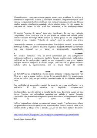 Alternativamente, estas computadoras pueden usarse como servidores de archivos y servidores de impresión a usuarios (Clientes) en una red de computadoras típica. Estos tipos de computadoras también se utilizan para manejar los procesamientos de datos de muchos usuarios simultaneos conectados vía terminales tontas. En este aspecto, las estaciones de trabajo de alto nivel han substituido a las minicomputadoras. El término "estación de trabajo" tiene otro significado... En una red, cualquier computadora cliente conectada a la red que accesa los recursos del servidor, puede llamarse estación de trabajo. Dicha estación de trabajo puede ser una computadora personal o una verdadera "estación de trabajo" como se definió mas arriba. Las terminales tontas no se condideran estaciones de trabajo de una red. Las estaciones de trabajo clientes, son capaces de correr programas independientemente del servidor; pero una terminal no es capaz de procesamiento independiente. • Multiseat: Seis usuarios trabajando sobre un único computador con una configuración multipuesto.Multiseat o multipuesto, también llamado multiterminal, multi-station, multihead, es la configuración especial de una computadora para poder soportar múltiples usuarios trabajando al mismo tiempo, cada uno con su propio monitor, teclado, ratón y, opcionalmente, con su propia tarjeta de sonido. • Tablet PC: Un Tablet PC es una computadora a medio camino entre una computadora portátil y un PDA, en el que se puede escribir a través de una pantalla táctil. Un usuario puede utilizar un estilete (o stylus) para trabajar con el ordenador sin necesidad de teclado o ratón. Esta modalidad de computadora portátil ha supuesto un avance significativo en la aplicación de los estudios en lingüística computacional. Existen modelos que sólo aportan la pantalla táctil a modo de pizarra, siendo así muy ligeros. También hay ordenadores portátiles con teclado y mouse, llamados convertibles, que permiten rotar la pantalla y colocarla como si de una pizarra se tratase, para su uso como Tablet PC. Utilizan procesadores móviles, que consumen menos energía. El software especial que nos proporciona el sistema operativo nos permite realizar escritura manual, tomar notas a mano alzadas y dibujar sobre la pantalla. Así, es útil para hacer trabajos de campo. 
http://danielarroyov.blogspot.mx/2010/04/tipos-de-computadoras-que-existen.html 
Ingeniería en sistemas, Blog. 
 