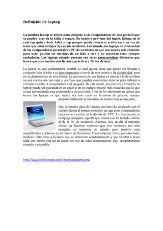 Definición de Laptop 
La palabra laptop se utiliza para designar a las computadoras de tipo portátil que se pueden usar en la falda o regazo. Su nombre proviene del inglés, idioma en el cual lap quiere decir falda y top porque puede colocarse arriba suyo en vez de tener que estar siempre fija en un escritorio. Justamente, las laptops se diferencian de las computadoras personales o PC de escritorio en que son mucho más cómodas para usar, pueden ser movidas de un lado a otro y no necesitan estar siempre enchufadas. Las laptops además cuentan con otras características diferentes que hacen que sean mucho más livianas, prácticas y fáciles de usar. 
La laptop es una computadora portátil, lo cual quiere decir que puede ser llevada a cualquier lado debido a su funcionamiento a través de una batería o de electricidad, pero no exclusivamente de esta última. La apariencia de una laptop es similar a la de un libro ya que cuenta con una tapa y una base que pueden mantenerse abiertas para trabajar o cerradas cuando la computadora está apagada. De este modo, sea cual sea el modelo, la laptop puede ser guardada en un cajón o en un espacio mucho más reducido que lo que ocupa normalmente una computadora de escritorio. Uno de los elementos en contra que tienen las laptops es que suelen ser más caras en términos de precios, aunque proporcionalmente la inversión es mucho más aconsejable. 
Hay diferentes tipos de laptops que han ido surgiendo con el tiempo, desde el primer momento en que estas computadoras empezaron a existir en la década de 1970. La más común es la laptop completa, aquella que cuenta con un teclado similar al de la PC de escritorio. Además, hoy en día el mercado ofrece las famosas netbooks que son versiones aún más pequeñas en términos de tamaño pero también más simplificadas y básicas en términos de funciones. Cada empresa tiene, por otro lado, modelos ultra finos y livianos que se actualizan constantemente y que tienden a pesar cada vez menos con tal de hacer del uso de estas computadoras algo completamente cómodo y accesible. 
http://www.definicionabc.com/tecnologia/laptop.php 
 