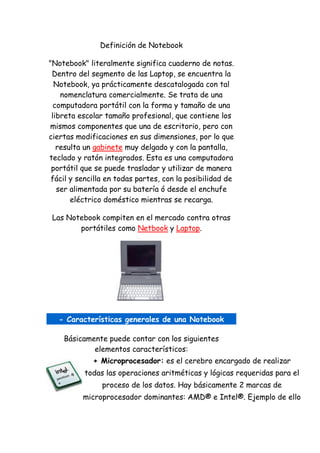 Definición de Notebook 
"Notebook" literalmente significa cuaderno de notas. Dentro del segmento de las Laptop, se encuentra la Notebook, ya prácticamente descatalogada con tal nomenclatura comercialmente. Se trata de una computadora portátil con la forma y tamaño de una libreta escolar tamaño profesional, que contiene los mismos componentes que una de escritorio, pero con ciertas modificaciones en sus dimensiones, por lo que resulta un gabinete muy delgado y con la pantalla, teclado y ratón integrados. Esta es una computadora portátil que se puede trasladar y utilizar de manera fácil y sencilla en todas partes, con la posibilidad de ser alimentada por su batería ó desde el enchufe eléctrico doméstico mientras se recarga. 
Las Notebook compiten en el mercado contra otras portátiles como Netbook y Laptop. 
- Características generales de una Notebook 
Básicamente puede contar con los siguientes elementos característicos: 
+ Microprocesador: es el cerebro encargado de realizar todas las operaciones aritméticas y lógicas requeridas para el proceso de los datos. Hay básicamente 2 marcas de microprocesador dominantes: AMD® e Intel®. Ejemplo de ello  