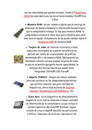 son las velocidades que pueden alcanzar, hasta 2.4 GigaHertz (GHz) de velocidad como los los actuales modelos Intel® Core 2 Duo. 
+ Memoria RAM: es una memoria rápida que se encarga de almacenar de manera temporal la información necesaria para que la computadora trabaje. Si hay poca memoria RAM, la computadora utilizará el disco duro para simularla pero será mas lento el equipo. Actualmente se les puede instalar hasta 4 Gigabytes (GB) de memoria RAM. 
+ Tarjeta de video: se trata de circuitería y chips especiales encargados de acelerar los gráficos en pantalla por medio de un procesador de gráficos denominado GPU y de memoria RAM. Básicamente las Notebook cuentan con muy buenas tarjetas de video ya que no es posible agregarle nuevas capacidades; se manejan dos marcas líderes que puede tener integradas: NVidia® ó GE-Force®. 
+ Soporte PCMCIA: integra una ranura estándar para uso exclusivo en las computadoras portátiles, que permite conectar una gran cantidad de dispositivos, entre ellos lectoras de tarjetas digitales, tarjetas para red inalámbrica, etc. 
+ Disco duro: es un dispositivo de almacenamiento magnético, en el cuál se almacena la mayor cantidad de información de la computadora, ya que incluye el sistema operativo (Microsoft® Windows, alguna versión de Linux ó Apple® MacOS) las aplicaciones ("Office, compresor de archivos, reproductor de  