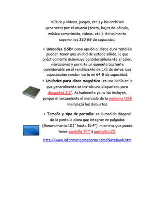 música y videos, juegos, etc.) y los archivos generados por el usuario (texto, hojas de cálculo, música comprimida, videos, etc.). Actualmente superan los 320 GB de capacidad. 
+ Unidades SSD: como opción al disco duro también pueden tener una unidad de estado sólido, lo que prácticamente disminuye considerablemente el calor, vibraciones y permite un aumento bastante considerable en el rendimiento de L/E de datos. Las capacidades rondan hasta en 64 G de capacidad. 
+ Unidades para disco magnético: es una bahía en la que generalmente se instala una disquetera para disquetes 3.5". Actualmente ya no las incluyen, porque el lanzamiento al mercado de la memoria USB reemplazó los disquetes. 
+ Tamaño y tipo de pantalla: es la medida diagonal de la pantalla plana que integran en pulgadas (Generalmente 12.1" hasta 15.4"), mientras que puede tener pantalla TFT ó pantalla LCD. 
http://www.informaticamoderna.com/Notebook.htm 
 