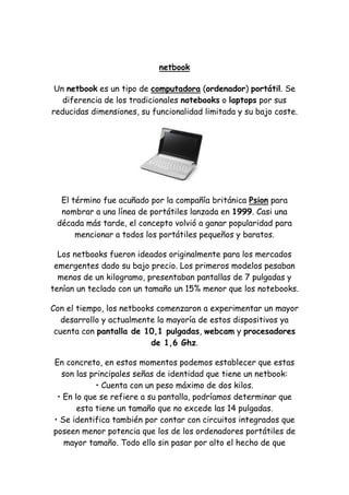 netbook 
Un netbook es un tipo de computadora (ordenador) portátil. Se diferencia de los tradicionales notebooks o laptops por sus reducidas dimensiones, su funcionalidad limitada y su bajo coste. 
El término fue acuñado por la compañía británica Psion para nombrar a una línea de portátiles lanzada en 1999. Casi una década más tarde, el concepto volvió a ganar popularidad para mencionar a todos los portátiles pequeños y baratos. 
Los netbooks fueron ideados originalmente para los mercados emergentes dado su bajo precio. Los primeros modelos pesaban menos de un kilogramo, presentaban pantallas de 7 pulgadas y tenían un teclado con un tamaño un 15% menor que los notebooks. 
Con el tiempo, los netbooks comenzaron a experimentar un mayor desarrollo y actualmente la mayoría de estos dispositivos ya cuenta con pantalla de 10,1 pulgadas, webcam y procesadores de 1,6 Ghz. 
En concreto, en estos momentos podemos establecer que estas son las principales señas de identidad que tiene un netbook: • Cuenta con un peso máximo de dos kilos. • En lo que se refiere a su pantalla, podríamos determinar que esta tiene un tamaño que no excede las 14 pulgadas. • Se identifica también por contar con circuitos integrados que poseen menor potencia que los de los ordenadores portátiles de mayor tamaño. Todo ello sin pasar por alto el hecho de que  