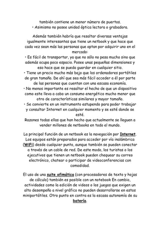 también contiene un menor número de puertos. • Asimismo no posee unidad óptica lectora o grabadora. 
Además también habría que resaltar diversas ventajas igualmente interesantes que tiene un netbook y que hace que cada vez sean más las personas que optan por adquirir uno en el mercado: • Es fácil de transportar, ya que no sólo no pesa mucho sino que además ocupa poco espacio. Posee unas pequeñas dimensiones y eso hace que se pueda guardar en cualquier sitio. • Tiene un precio mucho más bajo que los ordenadores portátiles de gran tamaño. De ahí que sea más fácil acceder a él por parte de las personas que cuentan con una escasa economía. • No menos importante es resaltar el hecho de que un dispositivo como este lleva a cabo un consumo energético mucho menor que otro de características similares y mayor tamaño. • Se convierte en un instrumento estupendo para poder trabajar y consultar Internet en cualquier momento y se esté donde se esté. Razones todas ellas que han hecho que actualmente se lleguen a vender millones de netbooks en todo el mundo. 
La principal función de un netbook es la navegación por Internet. Los equipos están preparados para acceder por vía inalámbrica (WiFi) desde cualquier punto, aunque también se pueden conectar a través de un cable de red. De este modo, los turistas o los ejecutivos que tienen un netbook pueden chequear su correo electrónico, chatear o participar de videoconferencias con comodidad. 
El uso de una suite ofimática (con procesadores de texto y hojas de cálculo) también es posible con un notebook En cambio, actividades como la edición de videos o los juegos que exigen un alto desempeño a nivel gráfico no pueden desarrollarse en estos miniportátiles. Otro punto en contra es la escasa autonomía de su batería.  