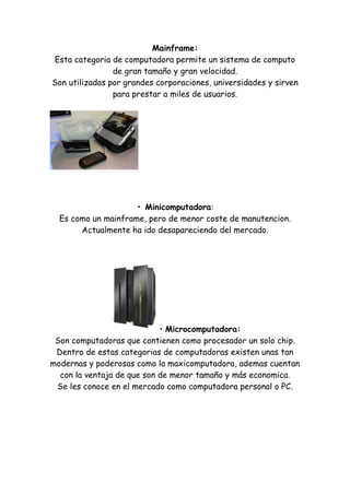 Mainframe: Esta categoria de computadora permite un sistema de computo de gran tamaño y gran velocidad. Son utilizadas por grandes corporaciones, universidades y sirven para prestar a miles de usuarios. 
• Minicomputadora: Es como un mainframe, pero de menor coste de manutencion. Actualmente ha ido desapareciendo del mercado. 
• Microcomputadora: Son computadoras que contienen como procesador un solo chip. Dentro de estas categorias de computadoras existen unas tan modernas y poderosas como la maxicomputadora, ademas cuentan con la ventaja de que son de menor tamaño y más economica. Se les conoce en el mercado como computadora personal o PC. 
 