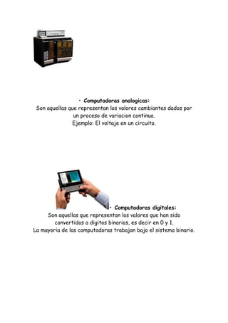• Computadoras analogicas: Son aquellas que representan los valores cambiantes dados por un proceso de variacion continua. Ejemplo: El voltaje en un circuito. 
• Computadoras digitales: Son aquellas que representan los valores que han sido convertidos a digitos binarios, es decir en 0 y 1. La mayoria de las computadoras trabajan bajo el sistema binario. 
 