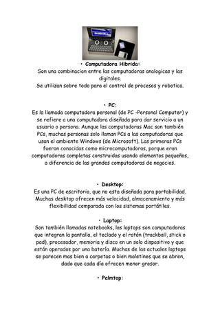 • Computadora Hibrida: Son una combinacion entre las computadoras analogicas y las digitales. Se utilizan sobre todo para el control de procesos y robotica. 
• PC: Es la llamada computadora personal (de PC -Personal Computer) y se refiere a una computadora diseñada para dar servicio a un usuario o persona. Aunque las computadoras Mac son también PCs, muchas personas solo llaman PCs a las computadoras que usan el ambiente Windows (de Microsoft). Las primeras PCs fueron conocidas como microcomputadoras, porque eran computadoras completas construidas usando elementos pequeños, a diferencia de las grandes computadoras de negocios. • Desktop: Es una PC de escritorio, que no esta diseñada para portabilidad. Muchas desktop ofrecen más velocidad, almacenamiento y más flexibilidad comparada con los sistemas portátiles. • Laptop: Son también llamadas notebooks, las laptops son computadoras que integran la pantalla, el teclado y el ratón (trackball, stick o pad), procesador, memoria y disco en un solo dispositivo y que están operados por una batería. Muchas de las actuales laptops se parecen mas bien a carpetas o bien maletines que se abren, dado que cada día ofrecen menor grosor. • Palmtop:  