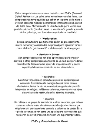 Estas computadoras se conocen también como PDA's (Personal Digital Assitants). Las palm, como normalmente se les llama, son computadoras muy pequeñas que caben en la palma de la mano y utilizan pequeños módulos de memorias intercambiables, en vez de disco duro. Normalmente no usan teclado, pero vienen con pantallas de tacto (touchscreen). La versión más grande y pesada de las palmtops, son llamadas computadoras handheld. • Workstation: Es una computadora que tiene más poder de procesamiento, mucha memoria y capacidades mejoradas para ejecutar tareas como el diseño gráfico en 3D o el desarrollo de videojuegos. • Servidor o Server: Son computadoras que han sido optimizadas para proveer servicio a otras computadoras a través de un red. Los servidores, normalmente tienen mucho poder de procesamiento y mucha capacidad de almacenamiento en sus discos duros. • Wearable: La última tendencia en computación son las computadoras wearable. Esencialmente manejan tareas como correo electrónico, bases de datos, calendario/organizador y están integradas en relojes, teléfonos celulares, visores y otros tipos de artículos de vestir, de ahí el término wearable. • Cluster: Se refiere a un grupo de servidores y otros recursos, que actúan como un solo sistema, siendo capaces de ejecutar tareas que requieren del procesamiento paralelo o balanceo de carga. Este tipo de sistemas se ven como una opción para instituciones que requieren de estos procesos sin tener una supercomputadora. • PDA's y Computadoras de Mano:  