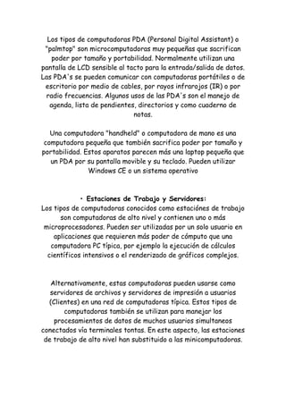 Los tipos de computadoras PDA (Personal Digital Assistant) o "palmtop" son microcomputadoras muy pequeñas que sacrifican poder por tamaño y portabilidad. Normalmente utilizan una pantalla de LCD sensible al tacto para la entrada/salida de datos. Las PDA's se pueden comunicar con computadoras portátiles o de escritorio por medio de cables, por rayos infrarojos (IR) o por radio frecuencias. Algunos usos de las PDA's son el manejo de agenda, lista de pendientes, directorios y como cuaderno de notas. Una computadora "handheld" o computadora de mano es una computadora pequeña que también sacrifica poder por tamaño y portabilidad. Estos aparatos parecen más una laptop pequeña que un PDA por su pantalla movible y su teclado. Pueden utilizar Windows CE o un sistema operativo • Estaciones de Trabajo y Servidores: Los tipos de computadoras conocidos como estaciónes de trabajo son computadoras de alto nivel y contienen uno o más microprocesadores. Pueden ser utilizadas por un solo usuario en aplicaciones que requieren más poder de cómputo que una computadora PC típica, por ejemplo la ejecución de cálculos científicos intensivos o el renderizado de gráficos complejos. Alternativamente, estas computadoras pueden usarse como servidores de archivos y servidores de impresión a usuarios (Clientes) en una red de computadoras típica. Estos tipos de computadoras también se utilizan para manejar los procesamientos de datos de muchos usuarios simultaneos conectados vía terminales tontas. En este aspecto, las estaciones de trabajo de alto nivel han substituido a las minicomputadoras.  