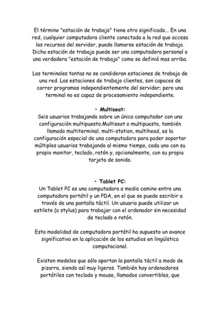 El término "estación de trabajo" tiene otro significado... En una red, cualquier computadora cliente conectada a la red que accesa los recursos del servidor, puede llamarse estación de trabajo. Dicha estación de trabajo puede ser una computadora personal o una verdadera "estación de trabajo" como se definió mas arriba. Las terminales tontas no se condideran estaciones de trabajo de una red. Las estaciones de trabajo clientes, son capaces de correr programas independientemente del servidor; pero una terminal no es capaz de procesamiento independiente. • Multiseat: Seis usuarios trabajando sobre un único computador con una configuración multipuesto.Multiseat o multipuesto, también llamado multiterminal, multi-station, multihead, es la configuración especial de una computadora para poder soportar múltiples usuarios trabajando al mismo tiempo, cada uno con su propio monitor, teclado, ratón y, opcionalmente, con su propia tarjeta de sonido. • Tablet PC: Un Tablet PC es una computadora a medio camino entre una computadora portátil y un PDA, en el que se puede escribir a través de una pantalla táctil. Un usuario puede utilizar un estilete (o stylus) para trabajar con el ordenador sin necesidad de teclado o ratón. Esta modalidad de computadora portátil ha supuesto un avance significativo en la aplicación de los estudios en lingüística computacional. Existen modelos que sólo aportan la pantalla táctil a modo de pizarra, siendo así muy ligeros. También hay ordenadores portátiles con teclado y mouse, llamados convertibles, que  