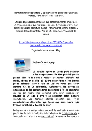 permiten rotar la pantalla y colocarla como si de una pizarra se tratase, para su uso como Tablet PC. Utilizan procesadores móviles, que consumen menos energía. El software especial que nos proporciona el sistema operativo nos permite realizar escritura manual, tomar notas a mano alzadas y dibujar sobre la pantalla. Así, es útil para hacer trabajos de campo. 
http://danielarroyov.blogspot.mx/2010/04/tipos-de- computadoras-que-existen.html 
Ingeniería en sistemas, Blog. 
Definición de Laptop 
La palabra laptop se utiliza para designar a las computadoras de tipo portátil que se pueden usar en la falda o regazo. Su nombre proviene del inglés, idioma en el cual lap quiere decir falda y top porque puede colocarse arriba suyo en vez de tener que estar siempre fija en un escritorio. Justamente, las laptops se diferencian de las computadoras personales o PC de escritorio en que son mucho más cómodas para usar, pueden ser movidas de un lado a otro y no necesitan estar siempre enchufadas. Las laptops además cuentan con otras características diferentes que hacen que sean mucho más livianas, prácticas y fáciles de usar. 
La laptop es una computadora portátil, lo cual quiere decir que puede ser llevada a cualquier lado debido a su funcionamiento a través de una batería o de electricidad, pero no exclusivamente  