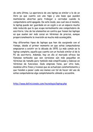 de esta última. La apariencia de una laptop es similar a la de un libro ya que cuenta con una tapa y una base que pueden mantenerse abiertas para trabajar o cerradas cuando la computadora está apagada. De este modo, sea cual sea el modelo, la laptop puede ser guardada en un cajón o en un espacio mucho más reducido que lo que ocupa normalmente una computadora de escritorio. Uno de los elementos en contra que tienen las laptops es que suelen ser más caras en términos de precios, aunque proporcionalmente la inversión es mucho más aconsejable. 
Hay diferentes tipos de laptops que han ido surgiendo con el tiempo, desde el primer momento en que estas computadoras empezaron a existir en la década de 1970. La más común es la laptop completa, aquella que cuenta con un teclado similar al de la PC de escritorio. Además, hoy en día el mercado ofrece las famosas netbooks que son versiones aún más pequeñas en términos de tamaño pero también más simplificadas y básicas en términos de funciones. Cada empresa tiene, por otro lado, modelos ultra finos y livianos que se actualizan constantemente y que tienden a pesar cada vez menos con tal de hacer del uso de estas computadoras algo completamente cómodo y accesible. 
http://www.definicionabc.com/tecnologia/laptop.php 
 