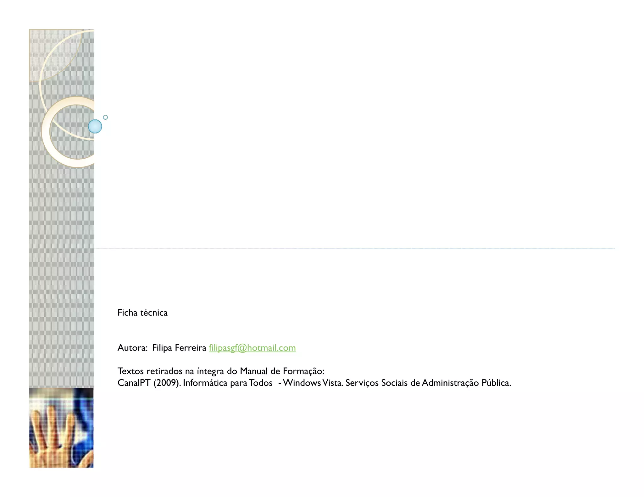 Ficha técnica


Autora: Filipa Ferreira filipasgf@hotmail.com

Textos retirados na íntegra do Manual de Formação:
CanalPT (2009). Informática para Todos - Windows Vista. Serviços Sociais de Administração Pública.
 