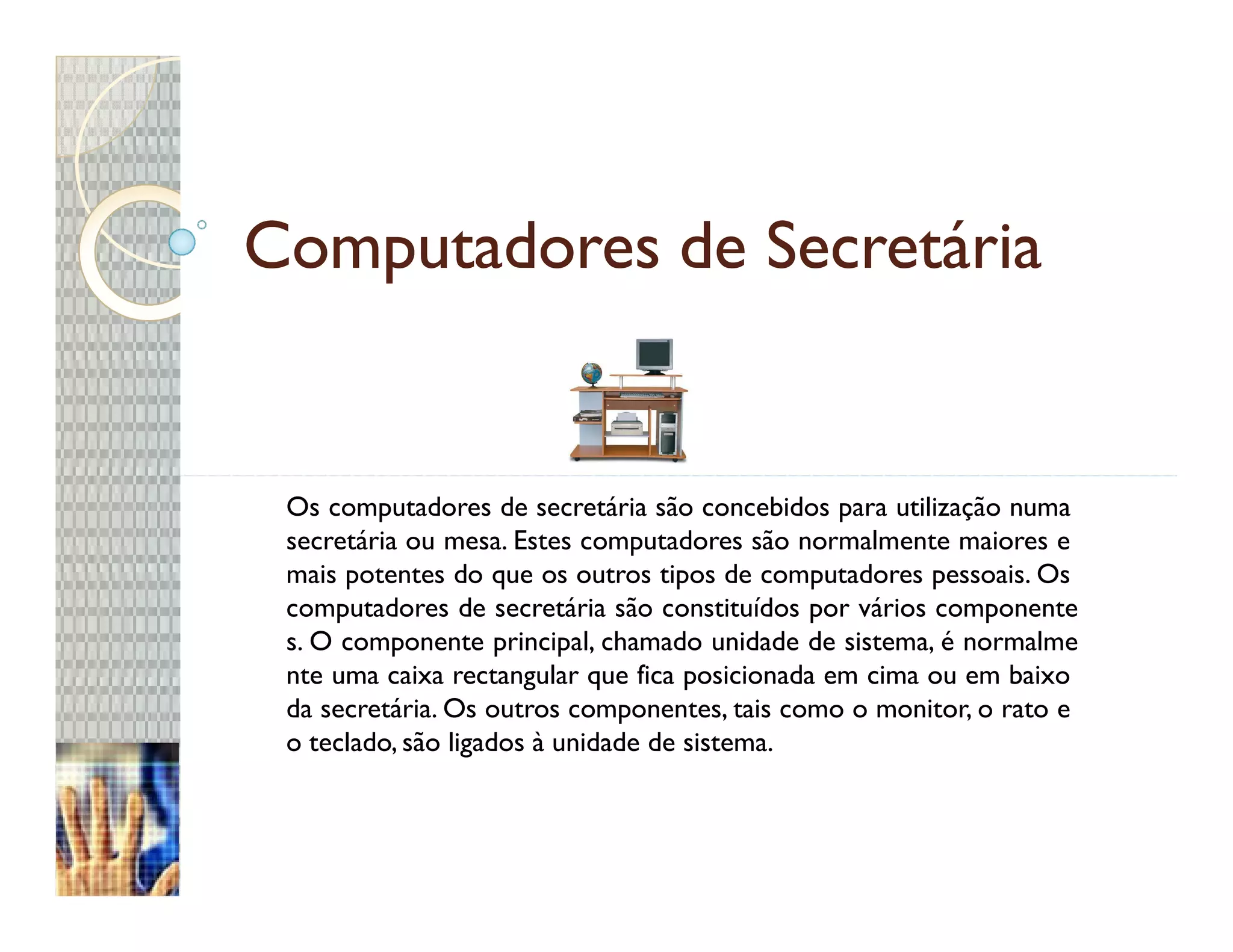 Computadores de Secretária


 Os computadores de secretária são concebidos para utilização numa
 secretária ou mesa. Estes computadores são normalmente maiores e
 mais potentes do que os outros tipos de computadores pessoais. Os
 computadores de secretária são constituídos por vários componente
 s. O componente principal, chamado unidade de sistema, é normalme
 nte uma caixa rectangular que fica posicionada em cima ou em baixo
 da secretária. Os outros componentes, tais como o monitor, o rato e
 o teclado, são ligados à unidade de sistema.
 