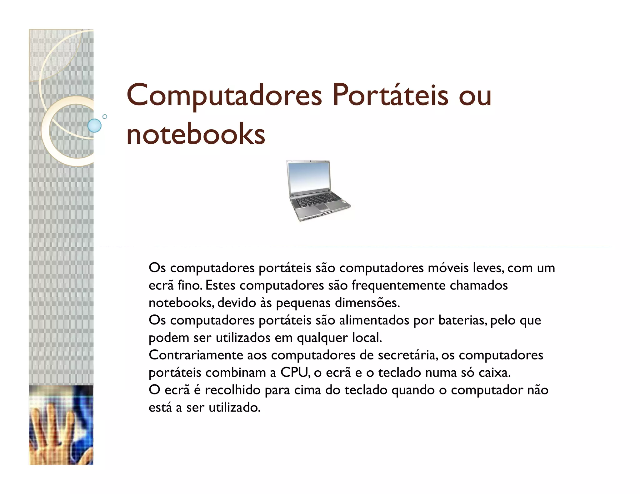 Computadores Portáteis ou
notebooks


 Os computadores portáteis são computadores móveis leves, com um
 ecrã fino. Estes computadores são frequentemente chamados
 notebooks, devido às pequenas dimensões.
 Os computadores portáteis são alimentados por baterias, pelo que
 podem ser utilizados em qualquer local.
 Contrariamente aos computadores de secretária, os computadores
 portáteis combinam a CPU, o ecrã e o teclado numa só caixa.
 O ecrã é recolhido para cima do teclado quando o computador não
 está a ser utilizado.
 