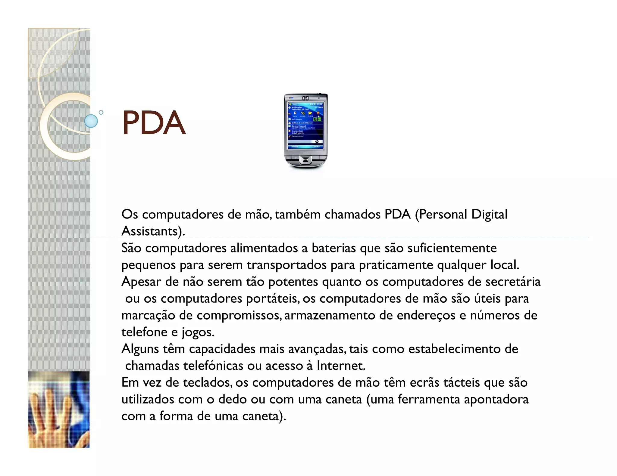PDA

Os computadores de mão, também chamados PDA (Personal Digital
Assistants).
São computadores alimentados a baterias que são suficientemente
pequenos para serem transportados para praticamente qualquer local.
Apesar de não serem tão potentes quanto os computadores de secretária
 ou os computadores portáteis, os computadores de mão são úteis para
marcação de compromissos, armazenamento de endereços e números de
telefone e jogos.
Alguns têm capacidades mais avançadas, tais como estabelecimento de
 chamadas telefónicas ou acesso à Internet.
Em vez de teclados, os computadores de mão têm ecrãs tácteis que são
utilizados com o dedo ou com uma caneta (uma ferramenta apontadora
com a forma de uma caneta).
 