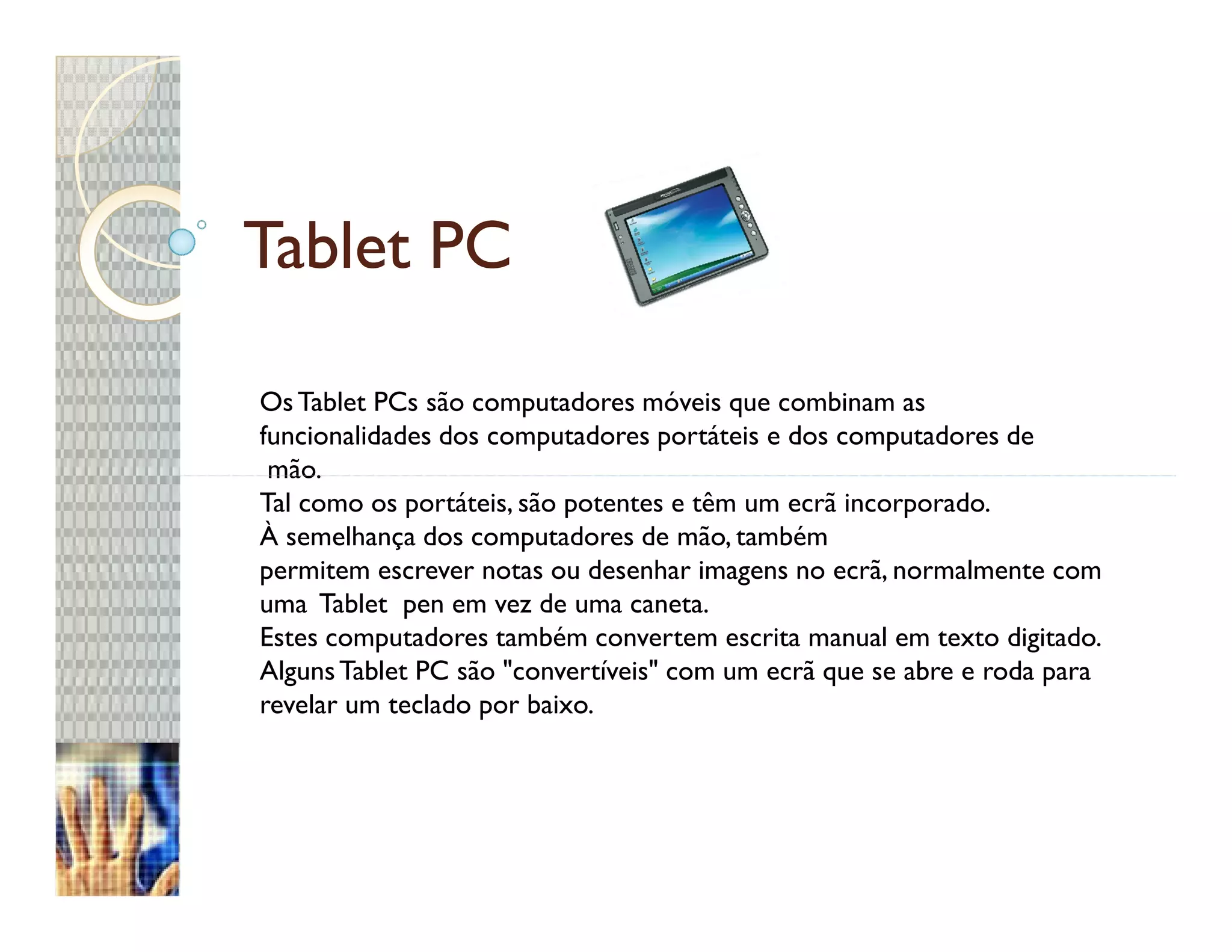 Tablet PC

Os Tablet PCs são computadores móveis que combinam as
funcionalidades dos computadores portáteis e dos computadores de
 mão.
Tal como os portáteis, são potentes e têm um ecrã incorporado.
À semelhança dos computadores de mão, também
permitem escrever notas ou desenhar imagens no ecrã, normalmente com
uma Tablet pen em vez de uma caneta.
Estes computadores também convertem escrita manual em texto digitado.
Alguns Tablet PC são "convertíveis" com um ecrã que se abre e roda para
revelar um teclado por baixo.
 