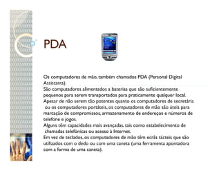 PDA

Os computadores de mão, também chamados PDA (Personal Digital
Assistants).
São computadores alimentados a baterias que são suficientemente
pequenos para serem transportados para praticamente qualquer local.
Apesar de não serem tão potentes quanto os computadores de secretária
 ou os computadores portáteis, os computadores de mão são úteis para
marcação de compromissos, armazenamento de endereços e números de
telefone e jogos.
Alguns têm capacidades mais avançadas, tais como estabelecimento de
 chamadas telefónicas ou acesso à Internet.
Em vez de teclados, os computadores de mão têm ecrãs tácteis que são
utilizados com o dedo ou com uma caneta (uma ferramenta apontadora
com a forma de uma caneta).
 