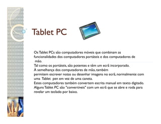 Tablet PC

Os Tablet PCs são computadores móveis que combinam as
funcionalidades dos computadores portáteis e dos computadores de
 mão.
Tal como os portáteis, são potentes e têm um ecrã incorporado.
À semelhança dos computadores de mão, também
permitem escrever notas ou desenhar imagens no ecrã, normalmente com
uma Tablet pen em vez de uma caneta.
Estes computadores também convertem escrita manual em texto digitado.
Alguns Tablet PC são "convertíveis" com um ecrã que se abre e roda para
revelar um teclado por baixo.
 