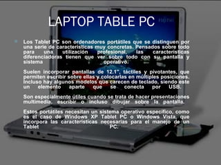 LAPTOP TABLE PC Los Tablet PC son ordenadores portátiles que se distinguen por una serie de características muy concretas. Pensados sobre todo para una utilización profesional, las características diferenciadoras tienen que ver sobre todo con su pantalla y sistema operativo.  Suelen incorporar pantallas de 12.1'', táctiles y pivotantes, que permiten escribir sobre ellas y colocarlas en múltiples posiciones. Incluso hay algunos modelos que carecen de teclado, siendo este un elemento aparte que se conecta por USB.  Son especialmente útiles cuando se trata de hacer presentaciones multimedia, escribir o incluso dibujar sobre la pantalla.  Estos portátiles necesitan un sistema operativo específico, como es el caso de Windows XP Tablet PC o Windows Vista, que incorpora las características necesarias para el manejo de un Tablet PC.  