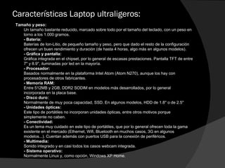 Características Laptop ultraligeros: Tamaño y peso:  Un tamaño bastante reducido, marcado sobre todo por el tamaño del teclado, con un peso en torno a los 1.000 gramos.  - Batería:  Baterías de Ion-Litio, de pequeño tamaño y peso, pero que dado el resto de la configuración ofrecen un buen rendimiento y duración (de hasta 4 horas, algo más en algunos modelos).  - Gráfica y pantalla:  Gráfica integrada en el chipset, por lo general de escasas prestaciones. Pantalla TFT de entre 7'' y 8.9'', iluminadas por led en la mayoría.  - Procesador:  Basados normalmente en la plataforma Intel Atom (Atom N270), aunque los hay con procesadores de otros fabricantes.  - Memoria RAM:  Entre 512MB y 2GB, DDR2 SODIM en modelos más desarrollados, por lo general incorporada en la placa base.  - Disco duro:  Normalmente de muy poca capacidad, SSD. En algunos modelos, HDD de 1.8'' o de 2.5''  - Unidades ópticas:  Este tipo de portátiles no incorporan unidades ópticas, entre otros motivos porque simplemente no caben.  - Conectividad:  Es un tema muy cuidado en este tipo de portátiles, que por lo general ofrecen toda la gama existente en el mercado (Ethernet, Wifi, Bluetooth en muchos casos, 3G en algunos modelos...). Cuentan además con puertos USB para la conexión de periféricos.  - Multimedia:  Sonido integrado y en casi todos los casos webcam integrada.  - Sistema operativo:  Normalmente Linux y, como opción, Windows XP Home.  