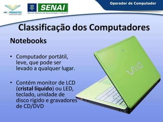 Notebooks
• Computador portátil,
leve, que pode ser
levado a qualquer lugar.
• Contém monitor de LCD
(cristal líquido) ou LED,
teclado, unidade de
disco rígido e gravadores
de CD/DVD
Classificação dos Computadores
 