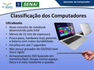 Ultrabooks
• Novo conceito de notebook
desenvolvido pela Intel
• Menos de 21 mm de espessura
• Pouco peso, hardware mais potente,
e bateria com maior durabilidade.
• Inicializa em até 7 segundos
• Não possui gravador de CD/DVD nem
Disco rígido
• Armazenamento SSD baseado em
memória flash. Ocupa menos espaço
físico e é mais resistente a quedas.
Classificação dos Computadores
 