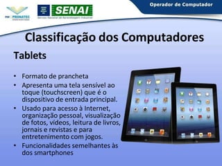 Tablets
• Formato de prancheta
• Apresenta uma tela sensível ao
toque (touchscreen) que é o
dispositivo de entrada principal.
• Usado para acesso à Internet,
organização pessoal, visualização
de fotos, vídeos, leitura de livros,
jornais e revistas e para
entretenimento com jogos.
• Funcionalidades semelhantes às
dos smartphones
Classificação dos Computadores
 