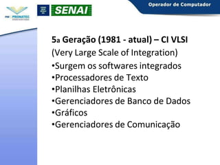 5a Geração (1981 - atual) – CI VLSI
(Very Large Scale of Integration)
•Surgem os softwares integrados
•Processadores de Texto
•Planilhas Eletrônicas
•Gerenciadores de Banco de Dados
•Gráficos
•Gerenciadores de Comunicação
 
