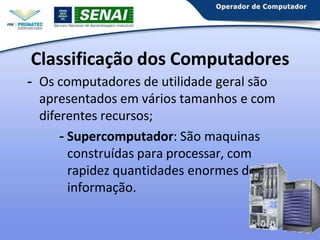 Classificação dos Computadores
- Os computadores de utilidade geral são
apresentados em vários tamanhos e com
diferentes recursos;
- Supercomputador: São maquinas
construídas para processar, com
rapidez quantidades enormes de
informação.
3
 