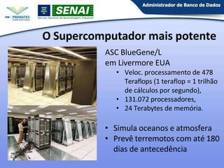 O Supercomputador mais potente
ASC BlueGene/L
em Livermore EUA
• Veloc. processamento de 478
Teraflops (1 teraflop = 1 trilhão
de cálculos por segundo),
• 131.072 processadores,
• 24 Terabytes de memória.
• Simula oceanos e atmosfera
• Prevê terremotos com até 180
dias de antecedência
 