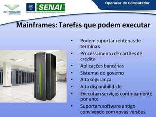 Mainframes: Tarefas que podem executar
• Podem suportar centenas de
terminais
• Processamento de cartões de
crédito
• Aplicações bancárias
• Sistemas do governo
• Alta segurança
• Alta disponibilidade
• Executam serviços continuamente
por anos
• Suportam software antigo
convivendo com novas versões.
 