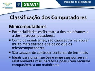 Classificação dos Computadores
Minicomputadores
 Potencialidades estão entre a dos mainframes e
a dos microcomputadores.
 Como os mainframes, são capazes de manipular
muito mais entrada e saída do que os
microcomputadores.
 São capazes de controlar centenas de terminais
 Ideais para organizações e empresas por serem
relativamente mais baratos e possuírem recursos
comparáveis a um mainframe.
 
