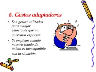 5. Gestos adaptadores  Son gestos utilizados para manjar emociones que no queremos expresar.   Se emplean cuando nuestro estado de ánimo es incompatible con la situación .  
