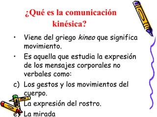 ¿Qué es la comunicación kinésica?   Viene del griego  kineo  que significa movimiento. Es aquella que estudia la expresión de los mensajes corporales no verbales como:  Los gestos y los movimientos del cuerpo. La expresión del rostro. La mirada  El tacto  