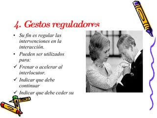 4. Gestos reguladores  Su fin es regular las intervenciones en la interacción.  Pueden ser utilizados para: Frenar o acelerar al interlocutor. Indicar que debe continuar Indicar que debe ceder su turno.  