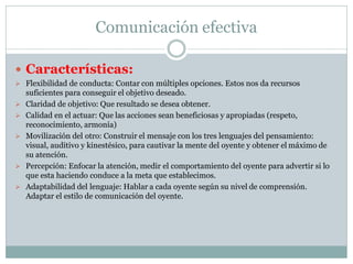 Comunicación efectiva
 Características:
 Flexibilidad de conducta: Contar con múltiples opciones. Estos nos da recursos
suficientes para conseguir el objetivo deseado.
 Claridad de objetivo: Que resultado se desea obtener.
 Calidad en el actuar: Que las acciones sean beneficiosas y apropiadas (respeto,
reconocimiento, armonía)
 Movilización del otro: Construir el mensaje con los tres lenguajes del pensamiento:
visual, auditivo y kinestésico, para cautivar la mente del oyente y obtener el máximo de
su atención.
 Percepción: Enfocar la atención, medir el comportamiento del oyente para advertir si lo
que esta haciendo conduce a la meta que establecimos.
 Adaptabilidad del lenguaje: Hablar a cada oyente según su nivel de comprensión.
Adaptar el estilo de comunicación del oyente.
 