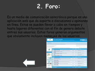 2. Foro: 
Es un medio de comunicación asincrónica porque es una 
aplicación web que da soporte a discusiones u opiniones 
en línea. Estas se pueden llevar a cabo en tiempos y 
hasta lugares diferentes con el fin de genera debate 
entres sus usuarios. Estos foros generan argumentos 
que obviamente incluyen mensajes de los usuarios. 
 