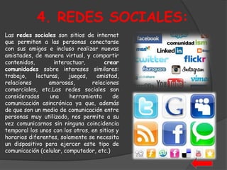 4. REDES SOCIALES: 
Las redes sociales son sitios de internet 
que permiten a las personas conectarse 
con sus amigos e incluso realizar nuevas 
amistades, de manera virtual, y compartir 
contenidos, interactuar, crear 
comunidades sobre intereses similares: 
trabajo, lecturas, juegos, amistad, 
relaciones amorosas, relaciones 
comerciales, etc.Las redes sociales son 
consideradas una herramienta de 
comunicación asincrónica ya que, además 
de que son un medio de comunicación entre 
personas muy utilizado, nos permite a su 
vez comunicarnos sin ninguna coincidencia 
temporal los unos con los otros, en sitios y 
horarios diferentes, solamente se necesita 
un dispositivo para ejercer este tipo de 
comunicación (celular, computador, etc.) 
 