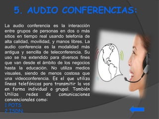 5. AUDIO CONFERENCIAS: 
La audio conferencia es la interacción 
entre grupos de personas en dos o más 
sitios en tiempo real usando telefonía de 
alta calidad, movilidad, y manos libres. La 
audio conferencia es la modalidad más 
antigua y sencilla de teleconferencia. Su 
uso se ha extendido para diversos fines 
que van desde el ámbito de los negocios 
hasta la educación. No utiliza medios 
visuales, siendo de menos costosa que 
una videoconferencia. Es el que utiliza 
líneas telefónicas para transmitir la vos 
en forma individual o grupal. También 
Utiliza redes de comunicaciones 
convencionales como: 
1 POTS 
2 ISDN. 
 