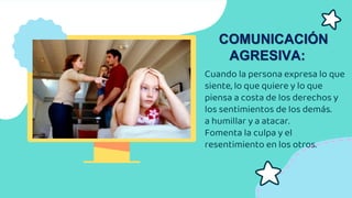 Cuando la persona expresa lo que
siente, lo que quiere y lo que
piensa a costa de los derechos y
los sentimientos de los demás.
a humillar y a atacar.
Fomenta la culpa y el
resentimiento en los otros.
COMUNICACIÓN
AGRESIVA:
 