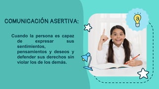 COMUNICACIÓN ASERTIVA:
Cuando la persona es capaz
de expresar sus
sentimientos,
pensamientos y deseos y
defender sus derechos sin
violar los de los demás.
 