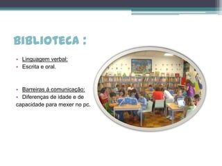 Biblioteca :
• Linguagem verbal:
• Escrita e oral.



• Barreiras á comunicação:
• Diferenças de idade e de
capacidade para mexer no pc.
 